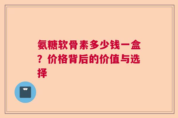 氨糖软骨素多少钱一盒？价格背后的价值与选择