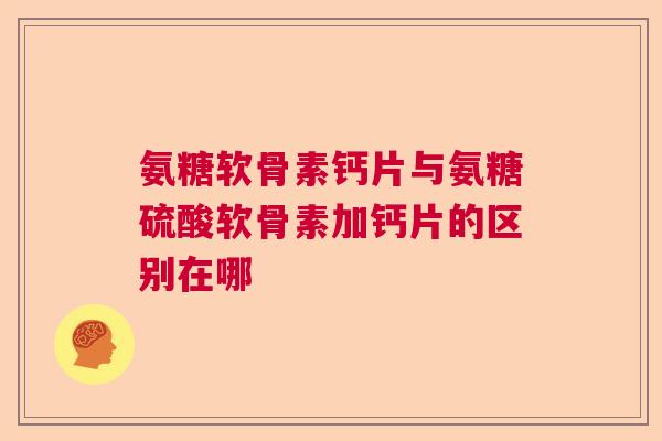 氨糖软骨素钙片与氨糖硫酸软骨素加钙片的区别在哪