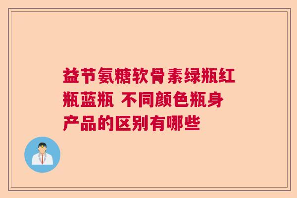 益节氨糖软骨素绿瓶红瓶蓝瓶 不同颜色瓶身产品的区别有哪些