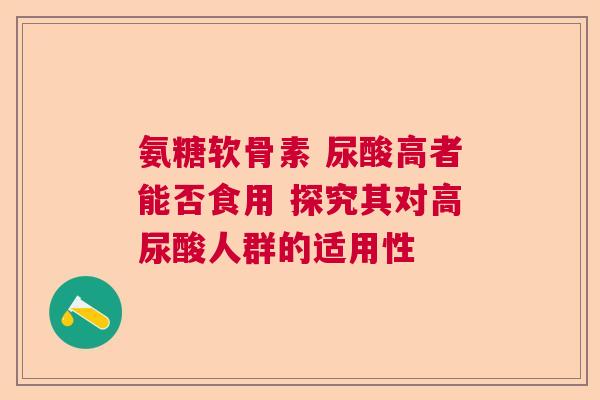 氨糖软骨素 尿酸高者能否食用 探究其对高尿酸人群的适用性