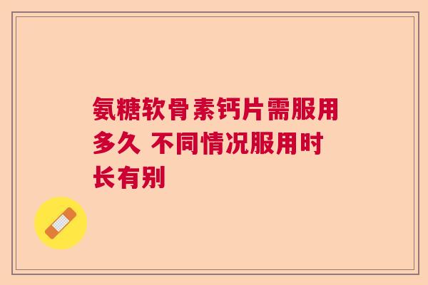氨糖软骨素钙片需服用多久 不同情况服用时长有别