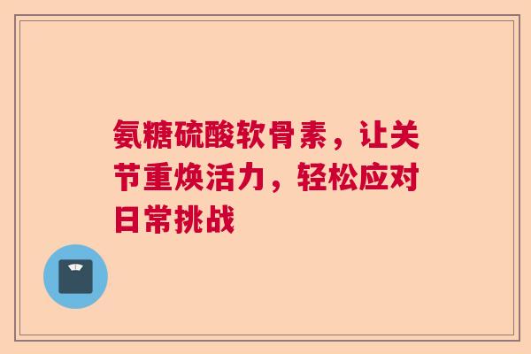 氨糖硫酸软骨素，让关节重焕活力，轻松应对日常挑战