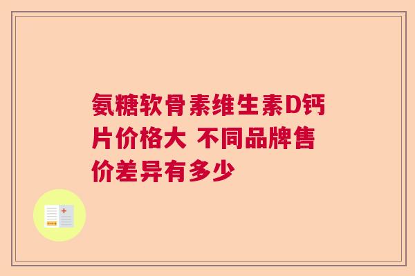 氨糖软骨素维生素D钙片价格大 不同品牌售价差异有多少