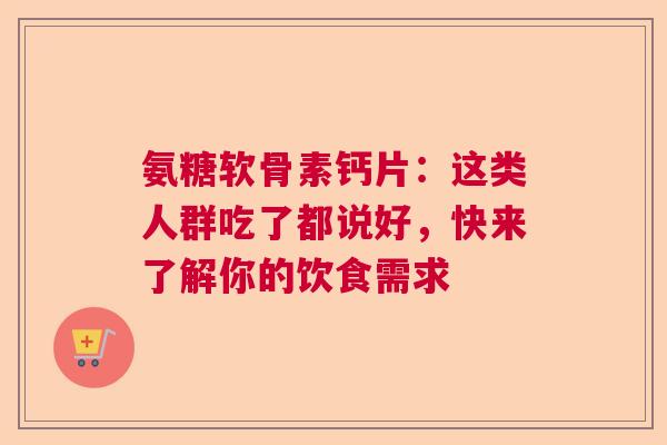 氨糖软骨素钙片：这类人群吃了都说好，快来了解你的饮食需求