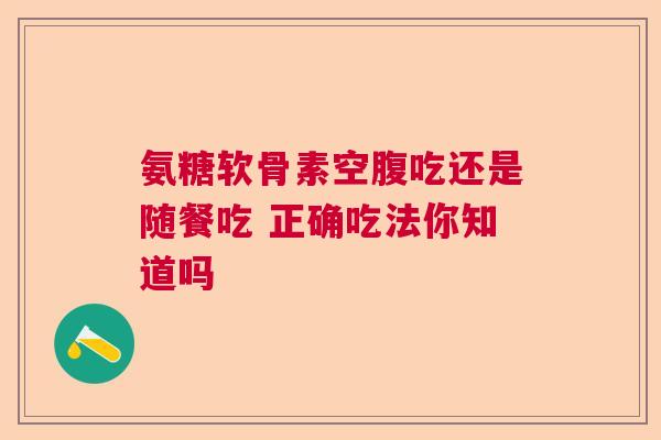 氨糖软骨素空腹吃还是随餐吃 正确吃法你知道吗