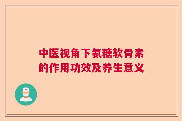 中医视角下氨糖软骨素的作用功效及养生意义