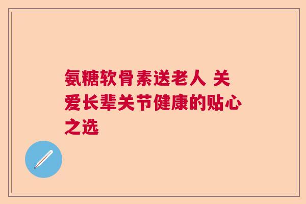 氨糖软骨素送老人 关爱长辈关节健康的贴心之选