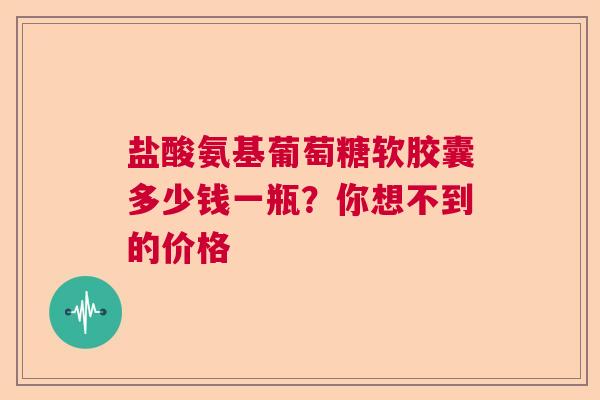盐酸氨基葡萄糖软胶囊多少钱一瓶？你想不到的价格