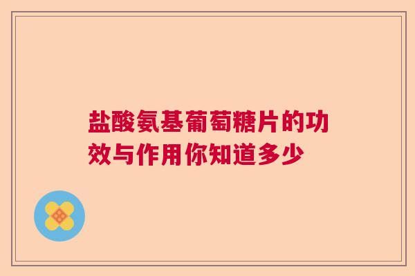 盐酸氨基葡萄糖片的功效与作用你知道多少