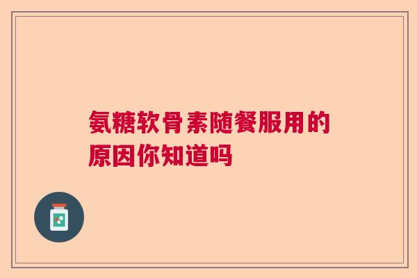 氨糖软骨素随餐服用的原因你知道吗