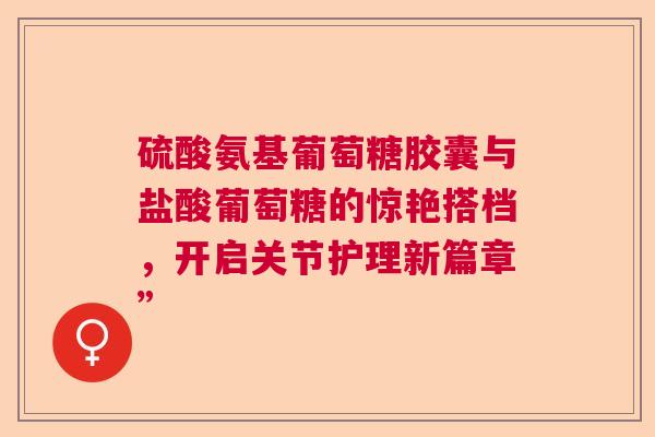 硫酸氨基葡萄糖胶囊与盐酸葡萄糖的惊艳搭档,开启关节护理新篇章” 硫酸氨基葡萄糖胶囊与盐酸葡萄糖的惊艳搭档,开启关节护理新篇章”