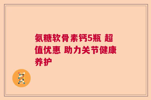 氨糖软骨素钙5瓶 超值优惠 助力关节健康养护