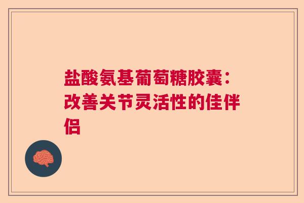 盐酸氨基葡萄糖胶囊：改善关节灵活性的佳伴侣