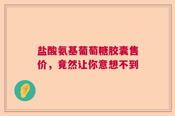盐酸氨基葡萄糖胶囊售价，竟然让你意想不到