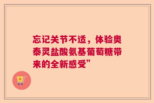 忘记关节不适，体验奥泰灵盐酸氨基葡萄糖带来的全新感受”