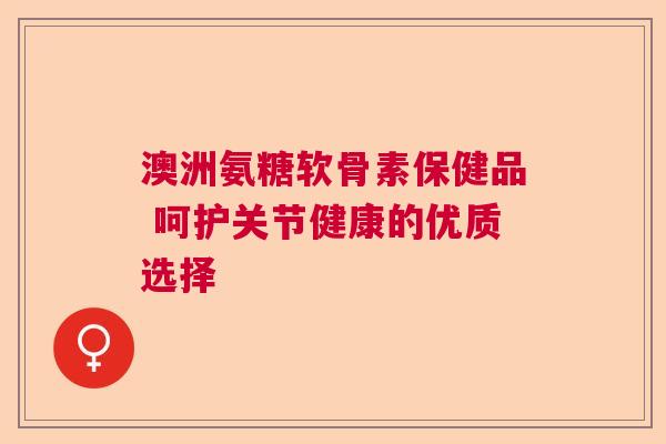 澳洲氨糖软骨素保健品 呵护关节健康的优质选择