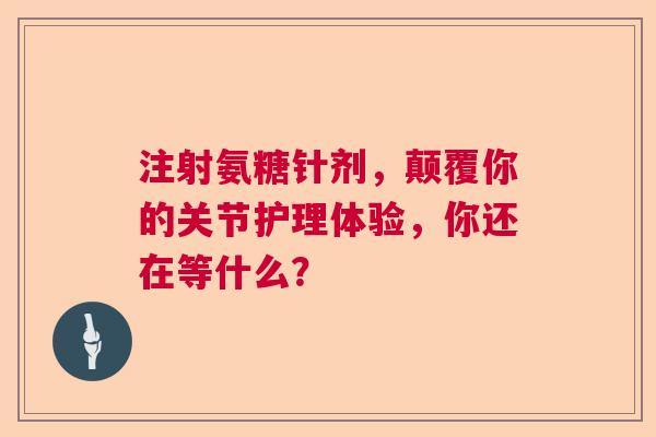 注射氨糖针剂，颠覆你的关节护理体验，你还在等什么？