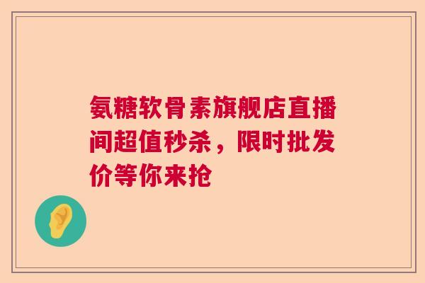 氨糖软骨素旗舰店直播间超值秒杀，限时批发价等你来抢