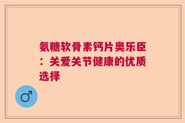 氨糖软骨素钙片奥乐臣：关爱关节健康的优质选择