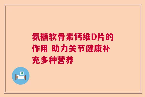 氨糖软骨素钙维D片的作用 助力关节健康补充多种营养