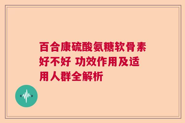 百合康硫酸氨糖软骨素好不好 功效作用及适用人群全解析