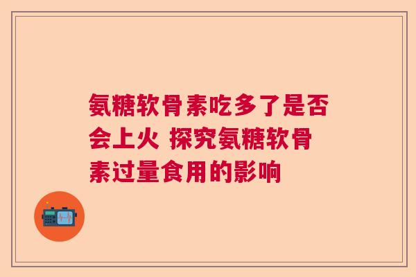 氨糖软骨素吃多了是否会上火 探究氨糖软骨素过量食用的影响