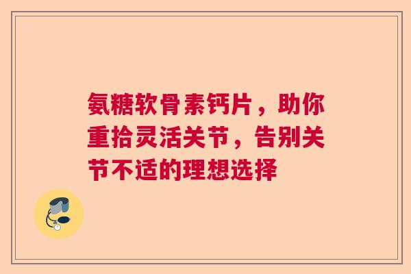 氨糖软骨素钙片，助你重拾灵活关节，告别关节不适的理想选择