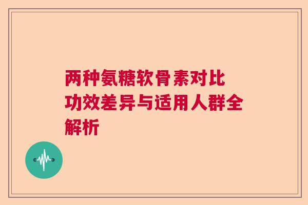 两种氨糖软骨素对比 功效差异与适用人群全解析