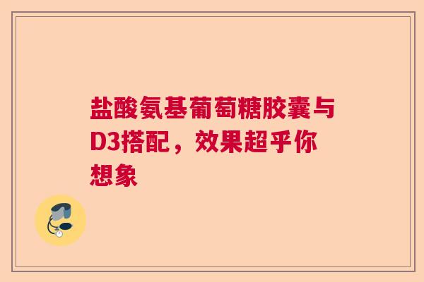 盐酸氨基葡萄糖胶囊与D3搭配，效果超乎你想象