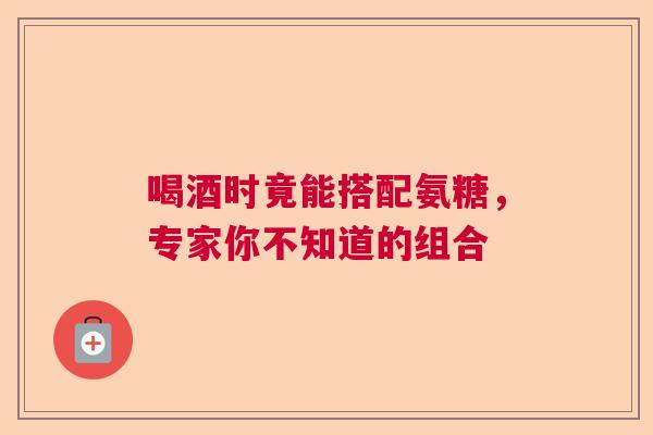 喝酒时竟能搭配氨糖，专家你不知道的组合