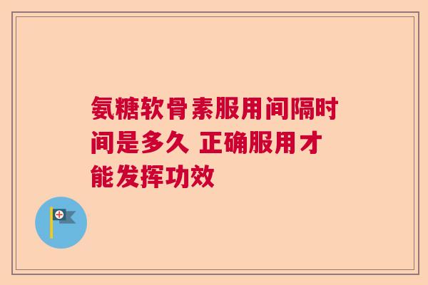 氨糖软骨素服用间隔时间是多久 正确服用才能发挥功效