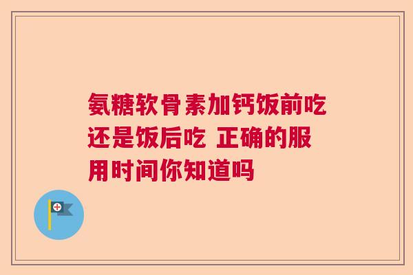 氨糖软骨素加钙饭前吃还是饭后吃 正确的服用时间你知道吗