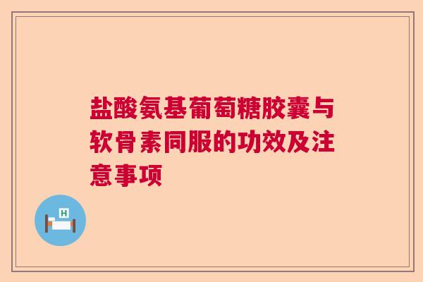 盐酸氨基葡萄糖胶囊与软骨素同服的功效及注意事项