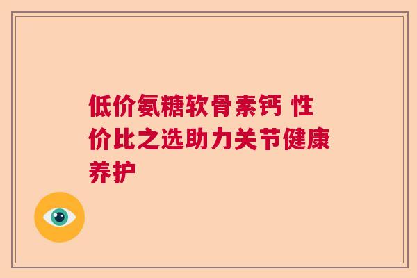 低价氨糖软骨素钙 性价比之选助力关节健康养护