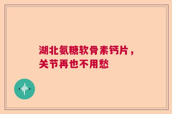 湖北氨糖软骨素钙片，关节再也不用愁