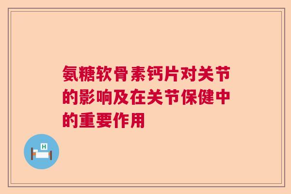 氨糖软骨素钙片对关节的影响及在关节保健中的重要作用