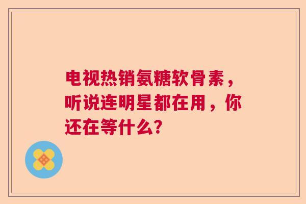 电视热销氨糖软骨素，听说连明星都在用，你还在等什么？