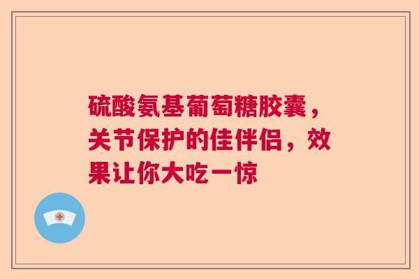 硫酸氨基葡萄糖胶囊，关节保护的佳伴侣，效果让你大吃一惊