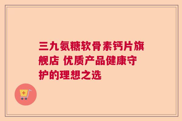 三九氨糖软骨素钙片旗舰店 优质产品健康守护的理想之选