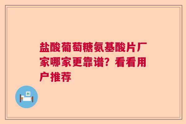盐酸葡萄糖氨基酸片厂家哪家更靠谱？看看用户推荐