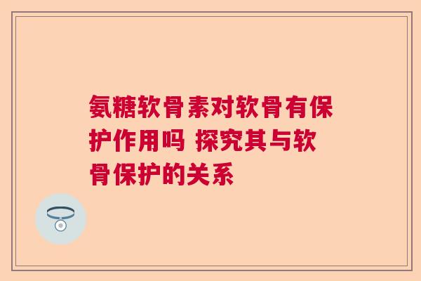 氨糖软骨素对软骨有保护作用吗 探究其与软骨保护的关系