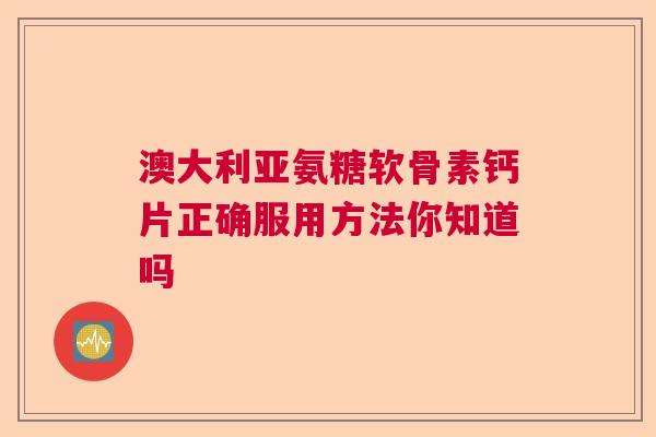 澳大利亚氨糖软骨素钙片正确服用方法你知道吗