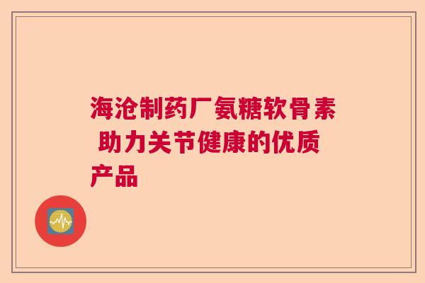 海沧制药厂氨糖软骨素 助力关节健康的优质产品