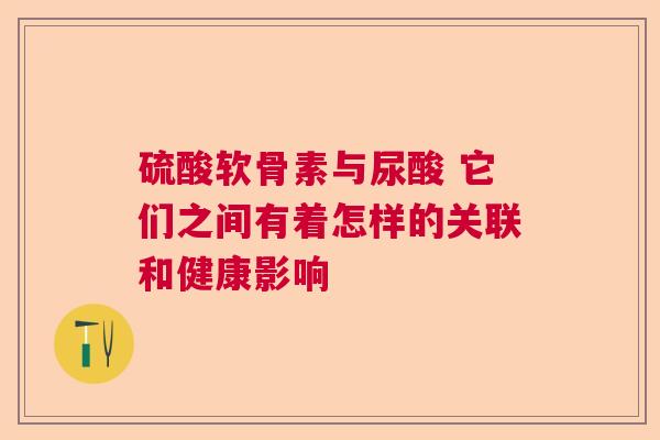 硫酸软骨素与尿酸 它们之间有着怎样的关联和健康影响