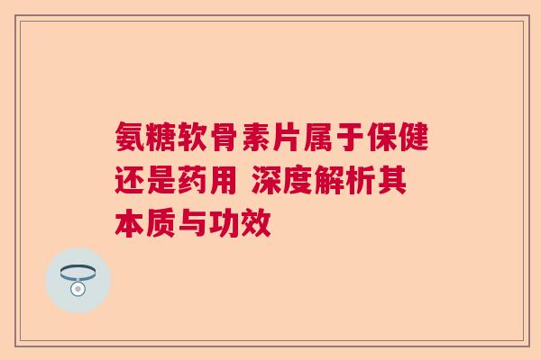 氨糖软骨素片属于保健还是药用 深度解析其本质与功效