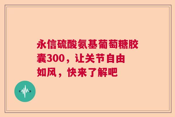 永信硫酸氨基葡萄糖胶囊300，让关节自由如风，快来了解吧