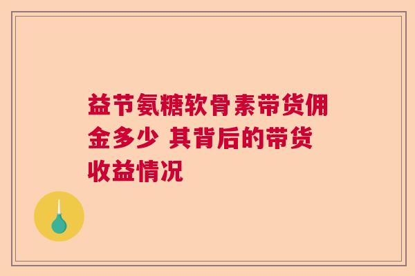 益节氨糖软骨素带货佣金多少 其背后的带货收益情况