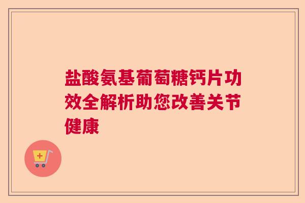 盐酸氨基葡萄糖钙片功效全解析助您改善关节健康