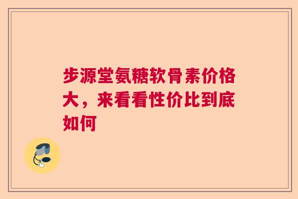 步源堂氨糖软骨素价格大，来看看性价比到底如何