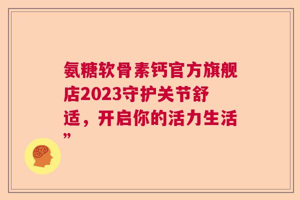 氨糖软骨素钙官方旗舰店2023守护关节舒适，开启你的活力生活”